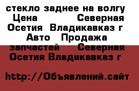 стекло заднее на волгу › Цена ­ 1 100 - Северная Осетия, Владикавказ г. Авто » Продажа запчастей   . Северная Осетия,Владикавказ г.